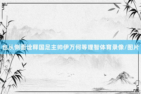 也从侧面诠释国足主帅伊万何等理智体育录像/图片