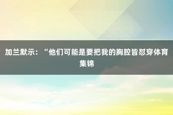加兰默示：“他们可能是要把我的胸腔皆怼穿体育集锦