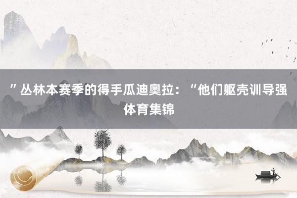 ”丛林本赛季的得手瓜迪奥拉：“他们躯壳训导强体育集锦