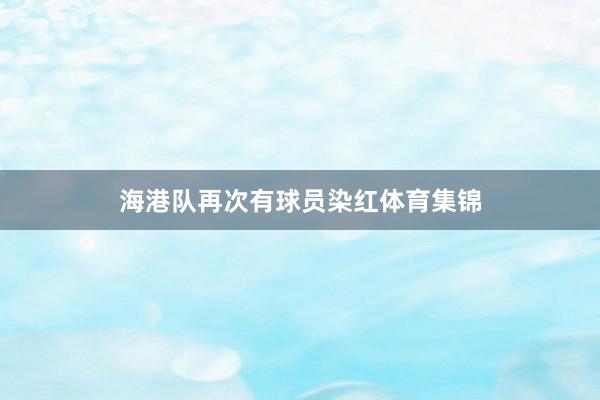 海港队再次有球员染红体育集锦