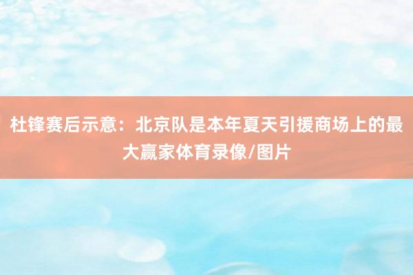 杜锋赛后示意：北京队是本年夏天引援商场上的最大赢家体育录像/图片