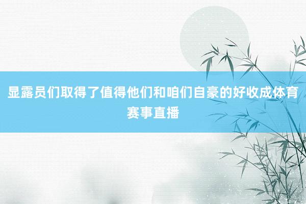 显露员们取得了值得他们和咱们自豪的好收成体育赛事直播