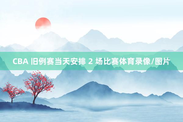 CBA 旧例赛当天安排 2 场比赛体育录像/图片