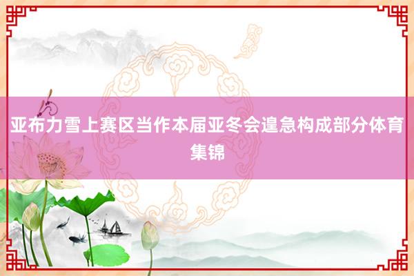 亚布力雪上赛区当作本届亚冬会遑急构成部分体育集锦