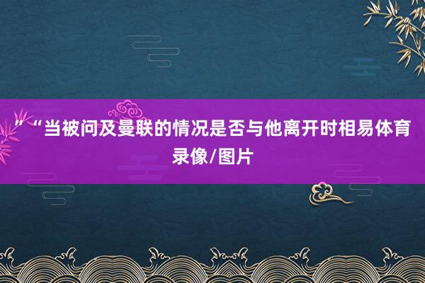 ”“当被问及曼联的情况是否与他离开时相易体育录像/图片