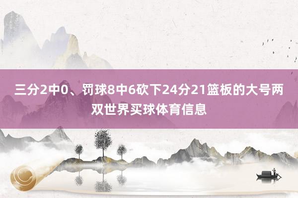 三分2中0、罚球8中6砍下24分21篮板的大号两双世界买球体育信息