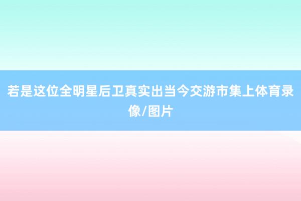 若是这位全明星后卫真实出当今交游市集上体育录像/图片
