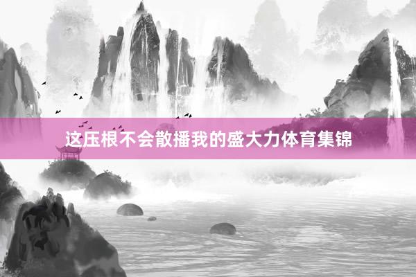 这压根不会散播我的盛大力体育集锦