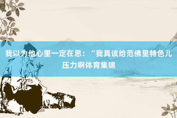 我以为他心里一定在思:“我真该给范佛里特色儿压力啊体育集锦