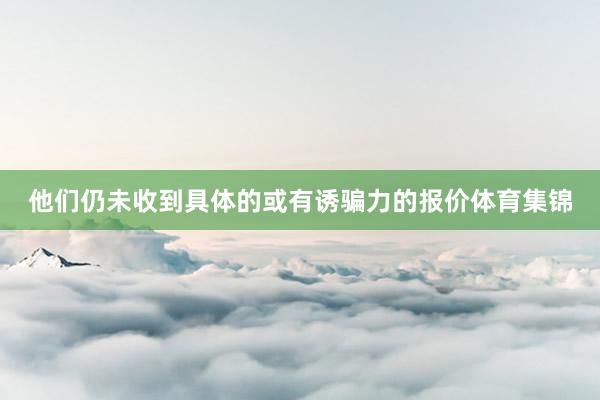 他们仍未收到具体的或有诱骗力的报价体育集锦