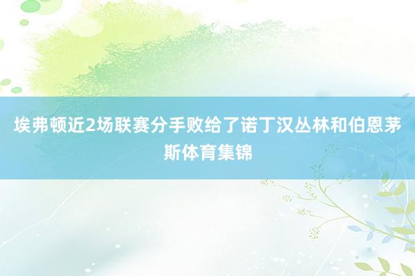 埃弗顿近2场联赛分手败给了诺丁汉丛林和伯恩茅斯体育集锦