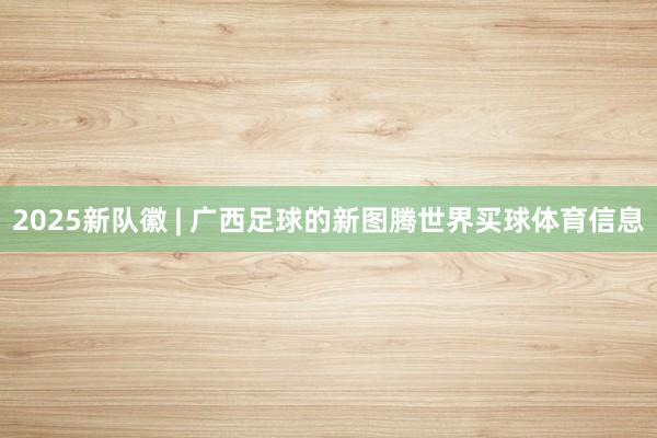 2025新队徽 | 广西足球的新图腾世界买球体育信息