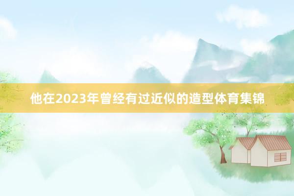 他在2023年曾经有过近似的造型体育集锦