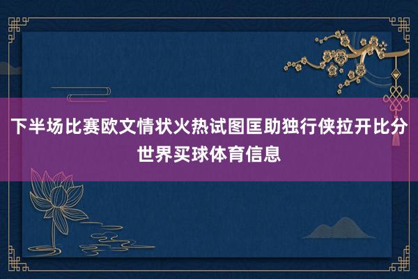 下半场比赛欧文情状火热试图匡助独行侠拉开比分世界买球体育信息