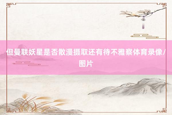 但曼联妖星是否散漫摄取还有待不雅察体育录像/图片