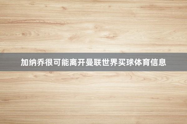 加纳乔很可能离开曼联世界买球体育信息