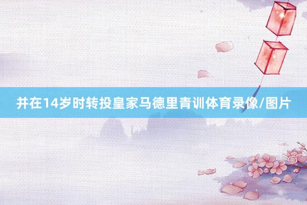并在14岁时转投皇家马德里青训体育录像/图片