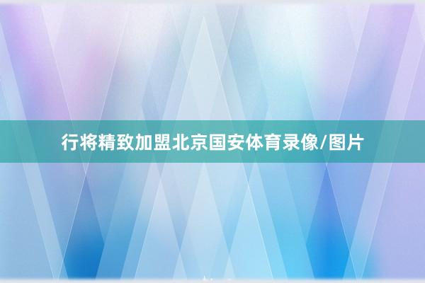行将精致加盟北京国安体育录像/图片