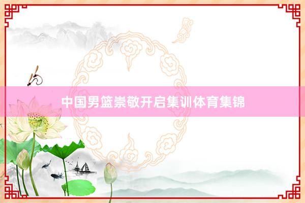 中国男篮崇敬开启集训体育集锦