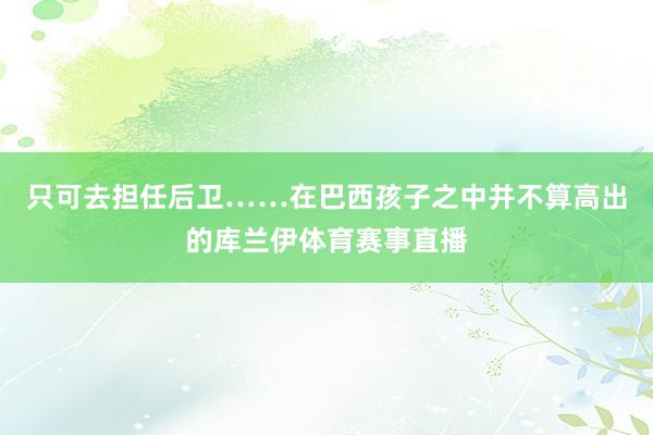 只可去担任后卫……在巴西孩子之中并不算高出的库兰伊体育赛事直播