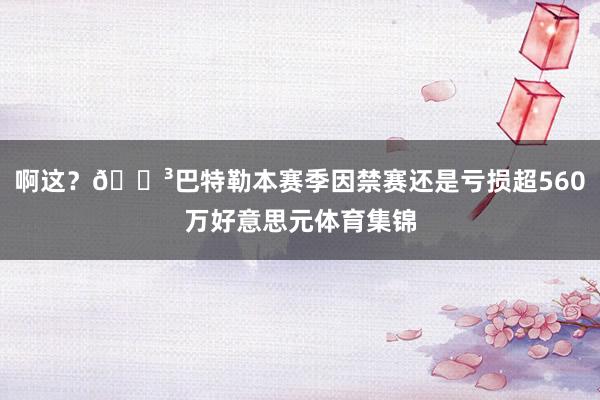 啊这？😳巴特勒本赛季因禁赛还是亏损超560万好意思元体育集锦