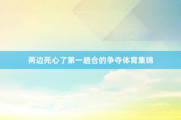 两边死心了第一趟合的争夺体育集锦