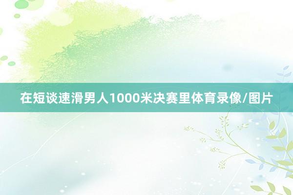 在短谈速滑男人1000米决赛里体育录像/图片