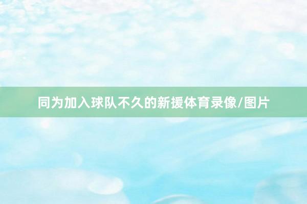 同为加入球队不久的新援体育录像/图片