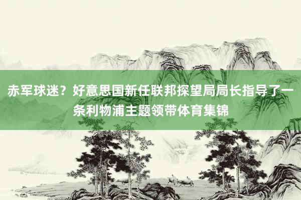赤军球迷？好意思国新任联邦探望局局长指导了一条利物浦主题领带体育集锦