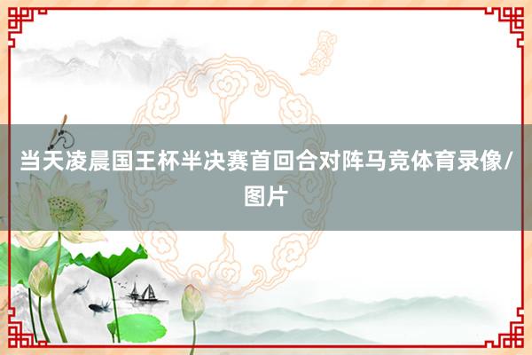 当天凌晨国王杯半决赛首回合对阵马竞体育录像/图片
