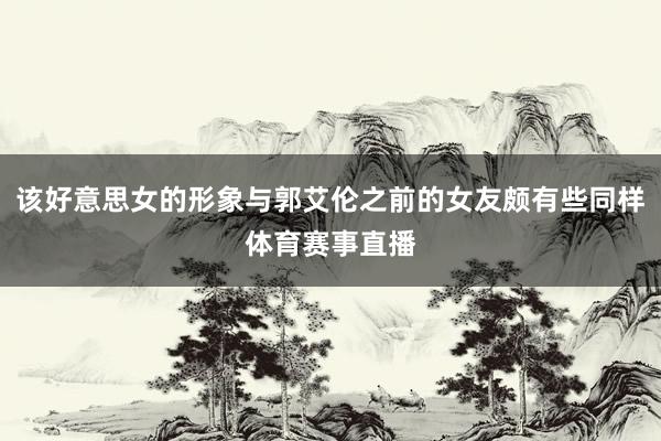 该好意思女的形象与郭艾伦之前的女友颇有些同样体育赛事直播