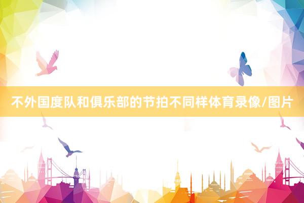 不外国度队和俱乐部的节拍不同样体育录像/图片