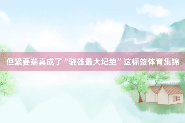 但紧要端真成了“骁雄最大圮绝”这标签体育集锦