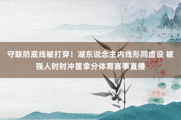 守联防底线被打穿！湖东说念主内线形同虚设 被强人时时冲筐拿分体育赛事直播