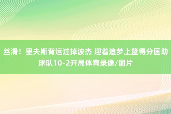 丝滑！里夫斯背运过掉波杰 迎着追梦上篮得分匡助球队10-2开局体育录像/图片
