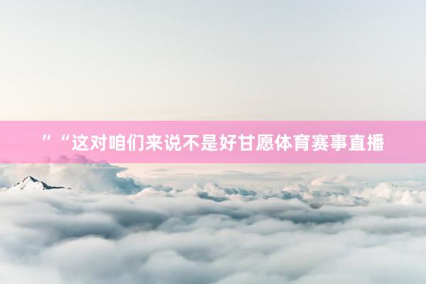 ”“这对咱们来说不是好甘愿体育赛事直播