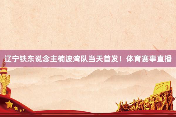 辽宁铁东说念主楠波湾队当天首发！体育赛事直播
