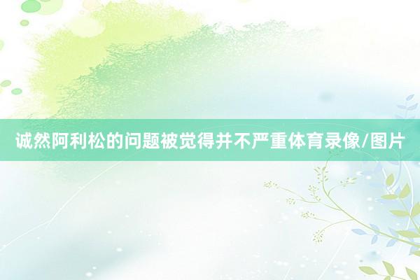诚然阿利松的问题被觉得并不严重体育录像/图片