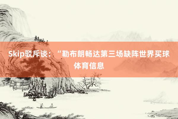 Skip驳斥谈：“勒布朗畅达第三场缺阵世界买球体育信息