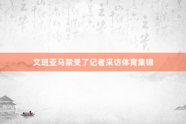 文班亚马禁受了记者采访体育集锦