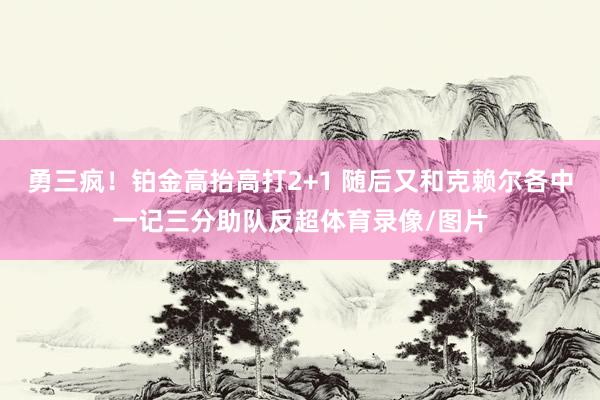 勇三疯！铂金高抬高打2+1 随后又和克赖尔各中一记三分助队反超体育录像/图片