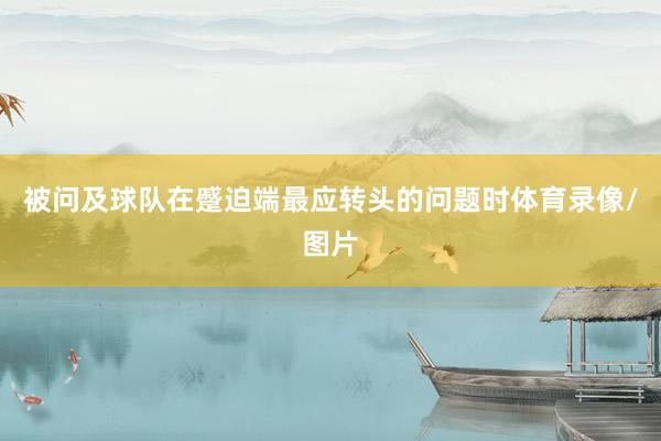 被问及球队在蹙迫端最应转头的问题时体育录像/图片