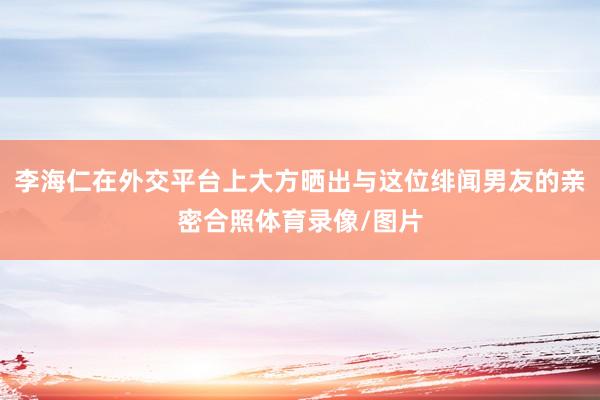 李海仁在外交平台上大方晒出与这位绯闻男友的亲密合照体育录像/图片