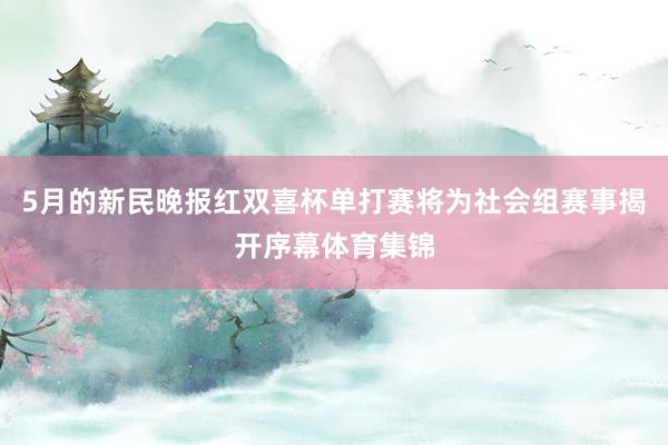 5月的新民晚报红双喜杯单打赛将为社会组赛事揭开序幕体育集锦