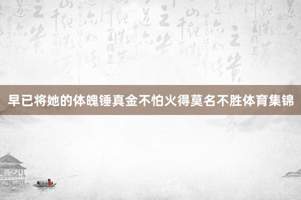早已将她的体魄锤真金不怕火得莫名不胜体育集锦