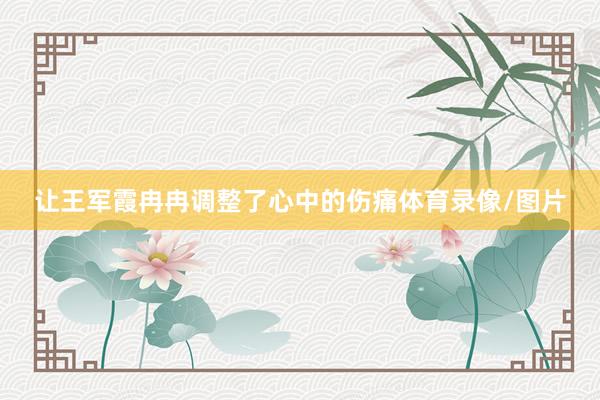 让王军霞冉冉调整了心中的伤痛体育录像/图片