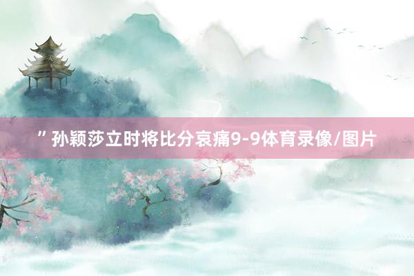 ”孙颖莎立时将比分哀痛9-9体育录像/图片