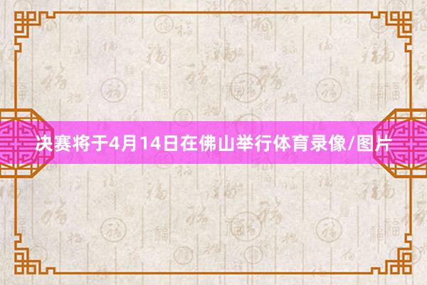 决赛将于4月14日在佛山举行体育录像/图片