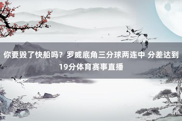 你要毁了快船吗？罗威底角三分球两连中 分差达到19分体育赛事直播