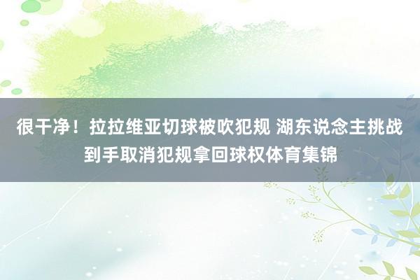 很干净！拉拉维亚切球被吹犯规 湖东说念主挑战到手取消犯规拿回球权体育集锦